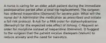 A nurse is caring for an older adult patient during the immediate postoperative period after a total hip replacement. The surgeon has ordered meperidine (Demerol) for severe pain. What will the nurse do? A Administer the medication as prescribed and initiate a fall risk protocol. B Ask for a PRN order for diphenhydramine (Benadryl) for the expected side effect of itching. C Request an order for morphine instead of meperidine (Demerol). D Suggest to the surgeon that the patient receive diazepam (Valium) to reduce anxiety and the need for narcotics.