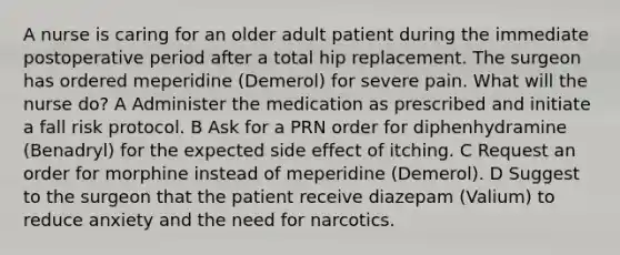 A nurse is caring for an older adult patient during the immediate postoperative period after a total hip replacement. The surgeon has ordered meperidine (Demerol) for severe pain. What will the nurse do? A Administer the medication as prescribed and initiate a fall risk protocol. B Ask for a PRN order for diphenhydramine (Benadryl) for the expected side effect of itching. C Request an order for morphine instead of meperidine (Demerol). D Suggest to the surgeon that the patient receive diazepam (Valium) to reduce anxiety and the need for narcotics.