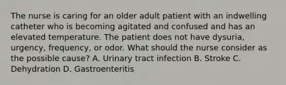 The nurse is caring for an older adult patient with an indwelling catheter who is becoming agitated and confused and has an elevated temperature. The patient does not have dysuria, urgency, frequency, or odor. What should the nurse consider as the possible cause? A. Urinary tract infection B. Stroke C. Dehydration D. Gastroenteritis