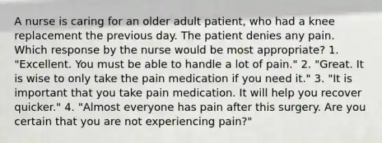 A nurse is caring for an older adult patient, who had a knee replacement the previous day. The patient denies any pain. Which response by the nurse would be most appropriate? 1. "Excellent. You must be able to handle a lot of pain." 2. "Great. It is wise to only take the pain medication if you need it." 3. "It is important that you take pain medication. It will help you recover quicker." 4. "Almost everyone has pain after this surgery. Are you certain that you are not experiencing pain?"