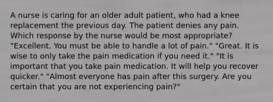 A nurse is caring for an older adult patient, who had a knee replacement the previous day. The patient denies any pain. Which response by the nurse would be most appropriate? "Excellent. You must be able to handle a lot of pain." "Great. It is wise to only take the pain medication if you need it." "It is important that you take pain medication. It will help you recover quicker." "Almost everyone has pain after this surgery. Are you certain that you are not experiencing pain?"