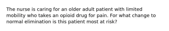 The nurse is caring for an older adult patient with limited mobility who takes an opioid drug for pain. For what change to normal elimination is this patient most at risk?