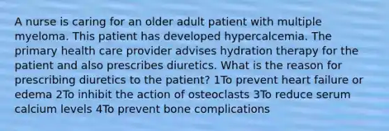 A nurse is caring for an older adult patient with multiple myeloma. This patient has developed hypercalcemia. The primary health care provider advises hydration therapy for the patient and also prescribes diuretics. What is the reason for prescribing diuretics to the patient? 1To prevent heart failure or edema 2To inhibit the action of osteoclasts 3To reduce serum calcium levels 4To prevent bone complications