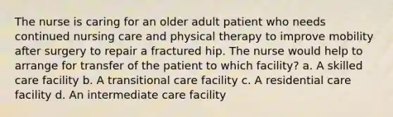 The nurse is caring for an older adult patient who needs continued nursing care and physical therapy to improve mobility after surgery to repair a fractured hip. The nurse would help to arrange for transfer of the patient to which facility? a. A skilled care facility b. A transitional care facility c. A residential care facility d. An intermediate care facility