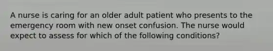 A nurse is caring for an older adult patient who presents to the emergency room with new onset confusion. The nurse would expect to assess for which of the following conditions?