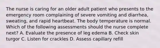 The nurse is caring for an older adult patient who presents to the emergency room complaining of severe vomiting and diarrhea, sweating, and rapid heartbeat. The body temperature is normal. Which of the following assessments should the nurse complete next? A. Evaluate the presence of leg edema B. Check skin turgor C. Listen for crackles D. Assess capillary refill