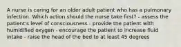 A nurse is caring for an older adult patient who has a pulmonary infection. Which action should the nurse take first? - assess the patient's level of consciousness - provide the patient with humidified oxygen - encourage the patient to increase fluid intake - raise the head of the bed to at least 45 degrees