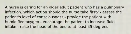 A nurse is caring for an older adult patient who has a pulmonary infection. Which action should the nurse take first? - assess the patient's level of consciousness - provide the patient with humidified oxygen - encourage the patient to increase fluid intake - raise the head of the bed to at least 45 degrees