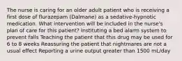 The nurse is caring for an older adult patient who is receiving a first dose of flurazepam (Dalmane) as a sedative-hypnotic medication. What intervention will be included in the nurse's plan of care for this patient? Instituting a bed alarm system to prevent falls Teaching the patient that this drug may be used for 6 to 8 weeks Reassuring the patient that nightmares are not a usual effect Reporting a urine output greater than 1500 mL/day