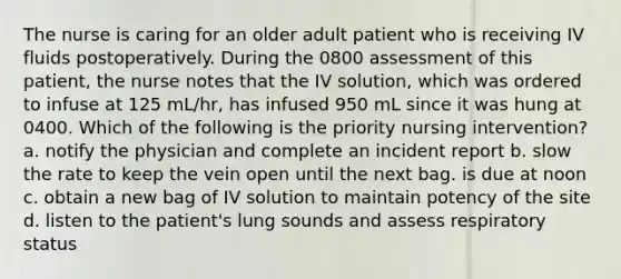 The nurse is caring for an older adult patient who is receiving IV fluids postoperatively. During the 0800 assessment of this patient, the nurse notes that the IV solution, which was ordered to infuse at 125 mL/hr, has infused 950 mL since it was hung at 0400. Which of the following is the priority nursing intervention? a. notify the physician and complete an incident report b. slow the rate to keep the vein open until the next bag. is due at noon c. obtain a new bag of IV solution to maintain potency of the site d. listen to the patient's lung sounds and assess respiratory status