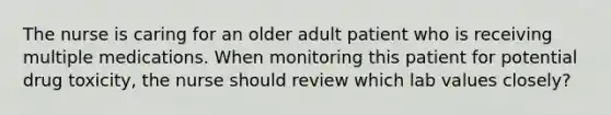 The nurse is caring for an older adult patient who is receiving multiple medications. When monitoring this patient for potential drug toxicity, the nurse should review which lab values closely?