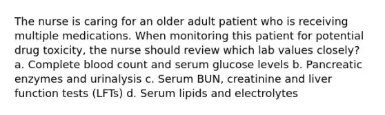 The nurse is caring for an older adult patient who is receiving multiple medications. When monitoring this patient for potential drug toxicity, the nurse should review which lab values closely? a. Complete blood count and serum glucose levels b. Pancreatic enzymes and urinalysis c. Serum BUN, creatinine and liver function tests (LFTs) d. Serum lipids and electrolytes