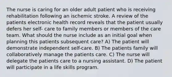 The nurse is caring for an older adult patient who is receiving rehabilitation following an ischemic stroke. A review of the patients electronic health record reveals that the patient usually defers her self- care to family members or members of the care team. What should the nurse include as an initial goal when planning this patients subsequent care? A) The patient will demonstrate independent self-care. B) The patients family will collaboratively manage the patients care. C) The nurse will delegate the patients care to a nursing assistant. D) The patient will participate in a life skills program.