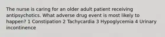 The nurse is caring for an older adult patient receiving antipsychotics. What adverse drug event is most likely to happen? 1 Constipation 2 Tachycardia 3 Hypoglycemia 4 Urinary incontinence