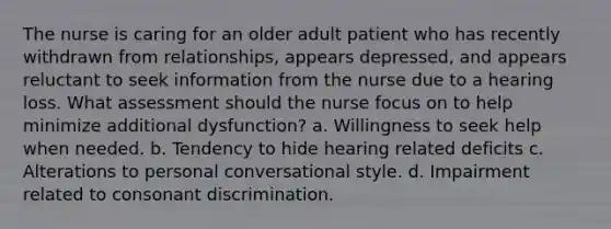 The nurse is caring for an older adult patient who has recently withdrawn from relationships, appears depressed, and appears reluctant to seek information from the nurse due to a hearing loss. What assessment should the nurse focus on to help minimize additional dysfunction? a. Willingness to seek help when needed. b. Tendency to hide hearing related deficits c. Alterations to personal conversational style. d. Impairment related to consonant discrimination.