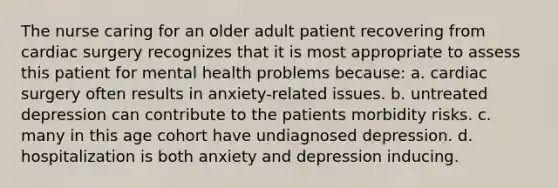 The nurse caring for an older adult patient recovering from cardiac surgery recognizes that it is most appropriate to assess this patient for mental health problems because: a. cardiac surgery often results in anxiety-related issues. b. untreated depression can contribute to the patients morbidity risks. c. many in this age cohort have undiagnosed depression. d. hospitalization is both anxiety and depression inducing.