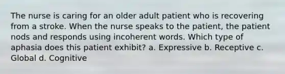 The nurse is caring for an older adult patient who is recovering from a stroke. When the nurse speaks to the patient, the patient nods and responds using incoherent words. Which type of aphasia does this patient exhibit? a. Expressive b. Receptive c. Global d. Cognitive