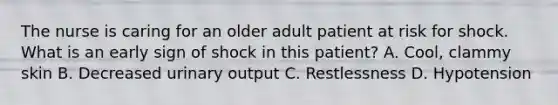 The nurse is caring for an older adult patient at risk for shock. What is an early sign of shock in this patient? A. Cool, clammy skin B. Decreased urinary output C. Restlessness D. Hypotension