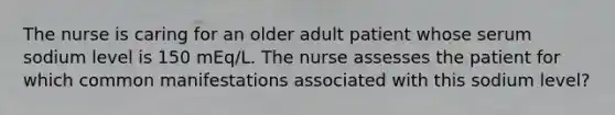 The nurse is caring for an older adult patient whose serum sodium level is 150 mEq/L. The nurse assesses the patient for which common manifestations associated with this sodium level?