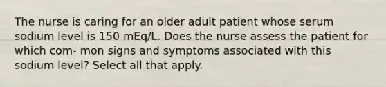 The nurse is caring for an older adult patient whose serum sodium level is 150 mEq/L. Does the nurse assess the patient for which com- mon signs and symptoms associated with this sodium level? Select all that apply.