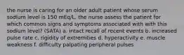 the nurse is caring for an older adult patient whose serum sodium level is 150 mEq/L. the nurse assess the patient for which common signs and symptoms associated with with this sodium level? (SATA) a. intact recall of recent events b. increased pulse rate c. rigidity of extremities d. hyperactivity e. muscle weakness f. difficulty palpating peripheral pulses