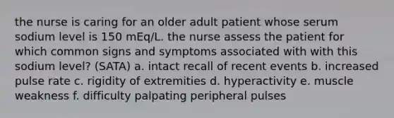 the nurse is caring for an older adult patient whose serum sodium level is 150 mEq/L. the nurse assess the patient for which common signs and symptoms associated with with this sodium level? (SATA) a. intact recall of recent events b. increased pulse rate c. rigidity of extremities d. hyperactivity e. muscle weakness f. difficulty palpating peripheral pulses