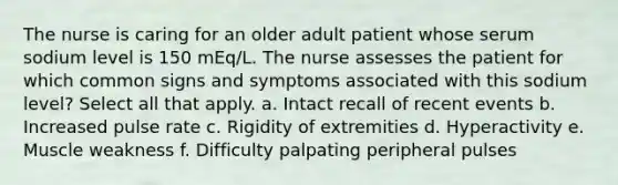 The nurse is caring for an older adult patient whose serum sodium level is 150 mEq/L. The nurse assesses the patient for which common signs and symptoms associated with this sodium level? Select all that apply. a. Intact recall of recent events b. Increased pulse rate c. Rigidity of extremities d. Hyperactivity e. Muscle weakness f. Difficulty palpating peripheral pulses