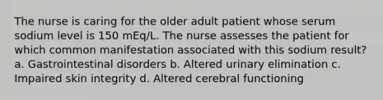 The nurse is caring for the older adult patient whose serum sodium level is 150 mEq/L. The nurse assesses the patient for which common manifestation associated with this sodium result? a. Gastrointestinal disorders b. Altered urinary elimination c. Impaired skin integrity d. Altered cerebral functioning