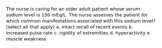 The nurse is caring for an older adult patient whose serum sodium level is 150 mEq/L. The nurse assesses the patient for which common manifestations associated with this sodium level? (select all that apply) a. intact recall of recent events b. increased pulse rate c. rigidity of extremities d. hyperactivity e. muscle weakness