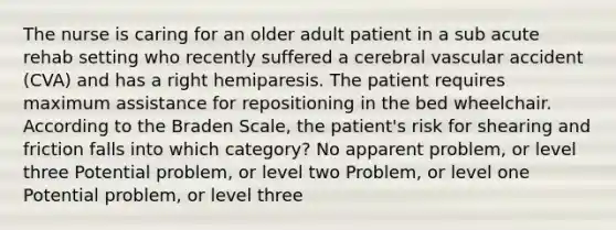 The nurse is caring for an older adult patient in a sub acute rehab setting who recently suffered a cerebral vascular accident (CVA) and has a right hemiparesis. The patient requires maximum assistance for repositioning in the bed wheelchair. According to the Braden Scale, the patient's risk for shearing and friction falls into which category? No apparent problem, or level three Potential problem, or level two Problem, or level one Potential problem, or level three