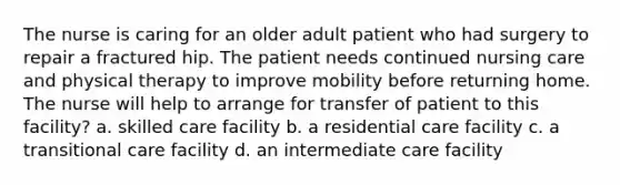 The nurse is caring for an older adult patient who had surgery to repair a fractured hip. The patient needs continued nursing care and physical therapy to improve mobility before returning home. The nurse will help to arrange for transfer of patient to this facility? a. skilled care facility b. a residential care facility c. a transitional care facility d. an intermediate care facility