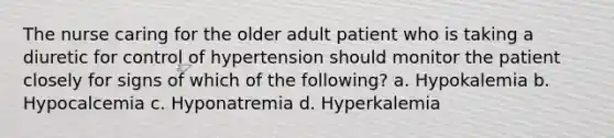 The nurse caring for the older adult patient who is taking a diuretic for control of hypertension should monitor the patient closely for signs of which of the following? a. Hypokalemia b. Hypocalcemia c. Hyponatremia d. Hyperkalemia