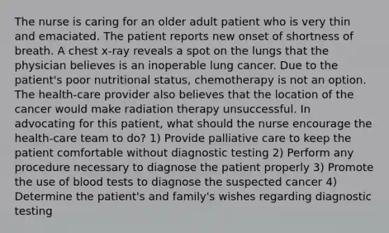 The nurse is caring for an older adult patient who is very thin and emaciated. The patient reports new onset of shortness of breath. A chest x-ray reveals a spot on the lungs that the physician believes is an inoperable lung cancer. Due to the patient's poor nutritional status, chemotherapy is not an option. The health-care provider also believes that the location of the cancer would make radiation therapy unsuccessful. In advocating for this patient, what should the nurse encourage the health-care team to do? 1) Provide palliative care to keep the patient comfortable without diagnostic testing 2) Perform any procedure necessary to diagnose the patient properly 3) Promote the use of blood tests to diagnose the suspected cancer 4) Determine the patient's and family's wishes regarding diagnostic testing