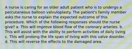 A nurse is caring for an older adult patient who is to undergo a percutaneous balloon valvuloplasty. The patient's family member asks the nurse to explain the expected outcome of this procedure. Which of the following responses should the nurse give? a. This will improve blood flow of the coronary arteries. b. This will assist with the ability to perform activities of daily living c. This will prolong the life span of living with this valve disorder. d. This will reverse the effects to the damaged area.