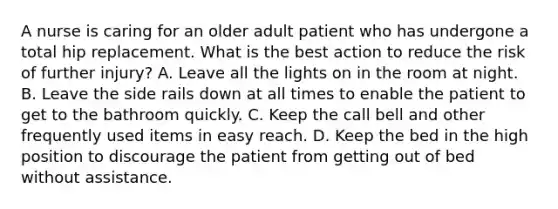 A nurse is caring for an older adult patient who has undergone a total hip replacement. What is the best action to reduce the risk of further injury? A. Leave all the lights on in the room at night. B. Leave the side rails down at all times to enable the patient to get to the bathroom quickly. C. Keep the call bell and other frequently used items in easy reach. D. Keep the bed in the high position to discourage the patient from getting out of bed without assistance.