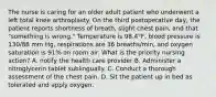 The nurse is caring for an older adult patient who underwent a left total knee arthroplasty. On the third postoperative day, the patient reports shortness of breath, slight chest pain, and that "something is wrong." Temperature is 98.4°F, blood pressure is 130/88 mm Hg, respirations are 36 breaths/min, and oxygen saturation is 91% on room air. What is the priority nursing action? A. notify the health care provider B. Administer a nitroglycerin tablet sublingually. C. Conduct a thorough assessment of the chest pain. D. Sit the patient up in bed as tolerated and apply oxygen.