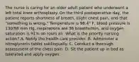 The nurse is caring for an older adult patient who underwent a left total knee arthroplasty. On the third postoperative day, the patient reports shortness of breath, slight chest pain, and that "something is wrong." Temperature is 98.4° F, blood pressure is 130/88 mm Hg, respirations are 36 breaths/min, and oxygen saturation is 91% on room air. What is the priority nursing action? A. Notify the health care provider. B. Administer a nitroglycerin tablet sublingually. C. Conduct a thorough assessment of the chest pain. D. Sit the patient up in bed as tolerated and apply oxygen.