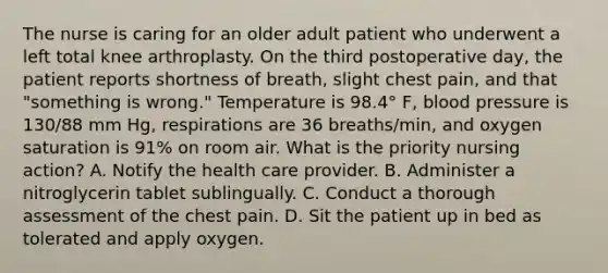 The nurse is caring for an older adult patient who underwent a left total knee arthroplasty. On the third postoperative day, the patient reports shortness of breath, slight chest pain, and that "something is wrong." Temperature is 98.4° F, blood pressure is 130/88 mm Hg, respirations are 36 breaths/min, and oxygen saturation is 91% on room air. What is the priority nursing action? A. Notify the health care provider. B. Administer a nitroglycerin tablet sublingually. C. Conduct a thorough assessment of the chest pain. D. Sit the patient up in bed as tolerated and apply oxygen.