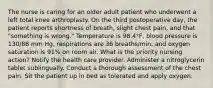 The nurse is caring for an older adult patient who underwent a left total knee arthroplasty. On the third postoperative day, the patient reports shortness of breath, slight chest pain, and that "something is wrong." Temperature is 98.4°F, blood pressure is 130/88 mm Hg, respirations are 36 breaths/min, and oxygen saturation is 91% on room air. What is the priority nursing action? Notify the health care provider. Administer a nitroglycerin tablet sublingually. Conduct a thorough assessment of the chest pain. Sit the patient up in bed as tolerated and apply oxygen.