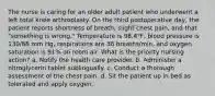 The nurse is caring for an older adult patient who underwent a left total knee arthroplasty. On the third postoperative day, the patient reports shortness of breath, slight chest pain, and that "something is wrong." Temperature is 98.4°F, blood pressure is 130/88 mm Hg, respirations are 36 breaths/min, and oxygen saturation is 91% on room air. What is the priority nursing action? a. Notify the health care provider. b. Administer a nitroglycerin tablet sublingually. c. Conduct a thorough assessment of the chest pain. d. Sit the patient up in bed as tolerated and apply oxygen.