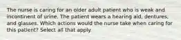 The nurse is caring for an older adult patient who is weak and incontinent of urine. The patient wears a hearing aid, dentures, and glasses. Which actions would the nurse take when caring for this patient? Select all that apply.