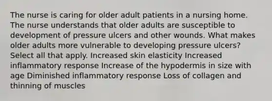 The nurse is caring for older adult patients in a nursing home. The nurse understands that older adults are susceptible to development of pressure ulcers and other wounds. What makes older adults more vulnerable to developing pressure ulcers? Select all that apply. Increased skin elasticity Increased inflammatory response Increase of the hypodermis in size with age Diminished inflammatory response Loss of collagen and thinning of muscles