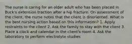 The nurse is caring for an older adult who has been placed in Buck's extension traction after a hip fracture. On assessment of the client, the nurse notes that the client is disoriented. What is the best nursing action based on this information? 1. Apply restraints to the client 2. Ask the family to stay with the client 3. Place a clock and calendar in the client's room 4. Ask the laboratory to perform electrolyte studies