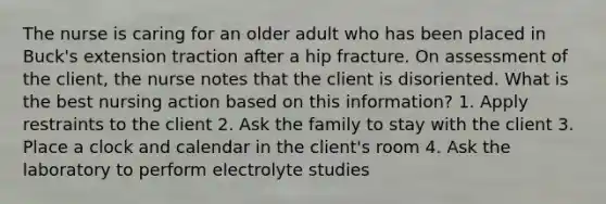 The nurse is caring for an older adult who has been placed in Buck's extension traction after a hip fracture. On assessment of the client, the nurse notes that the client is disoriented. What is the best nursing action based on this information? 1. Apply restraints to the client 2. Ask the family to stay with the client 3. Place a clock and calendar in the client's room 4. Ask the laboratory to perform electrolyte studies