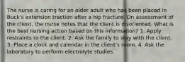 The nurse is caring for an older adult who has been placed in Buck's extension traction after a hip fracture. On assessment of the client, the nurse notes that the client is disoriented. What is the best nursing action based on this information? 1. Apply restraints to the client. 2. Ask the family to stay with the client. 3. Place a clock and calendar in the client's room. 4. Ask the laboratory to perform electrolyte studies.