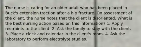 The nurse is caring for an older adult who has been placed in Buck's extension traction after a hip fracture. On assessment of the client, the nurse notes that the client is disoriented. What is the best nursing action based on this information? 1. Apply restraints to the client. 2. Ask the family to stay with the client. 3. Place a clock and calendar in the client's room. 4. Ask the laboratory to perform electrolyte studies.