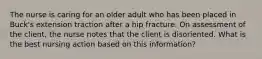 The nurse is caring for an older adult who has been placed in Buck's extension traction after a hip fracture. On assessment of the client, the nurse notes that the client is disoriented. What is the best nursing action based on this information?