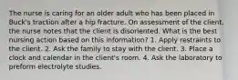 The nurse is caring for an older adult who has been placed in Buck's traction after a hip fracture. On assessment of the client, the nurse notes that the client is disoriented. What is the best nursing action based on this information? 1. Apply restraints to the client. 2. Ask the family to stay with the client. 3. Place a clock and calendar in the client's room. 4. Ask the laboratory to preform electrolyte studies.