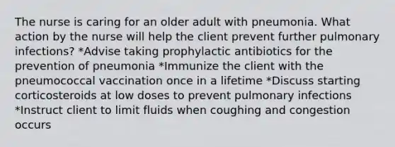 The nurse is caring for an older adult with pneumonia. What action by the nurse will help the client prevent further pulmonary infections? *Advise taking prophylactic antibiotics for the prevention of pneumonia *Immunize the client with the pneumococcal vaccination once in a lifetime *Discuss starting corticosteroids at low doses to prevent pulmonary infections *Instruct client to limit fluids when coughing and congestion occurs