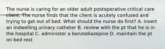 The nurse is caring for an older adult postoperative critical care client. The nurse finds that the client is acutely confused and trying to get out of bed. What should the nurse do first? A. insert an indwelling urinary catheter B. review with the pt that he is in the hospital C. administer a benzodiazepine D. maintain the pt on bed rest